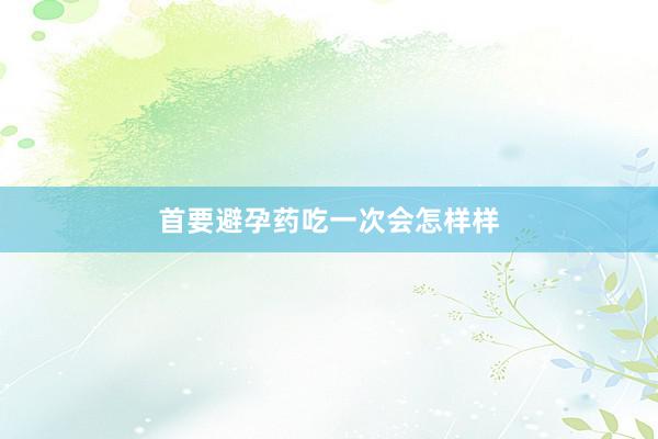 首要避孕药吃一次会怎样样